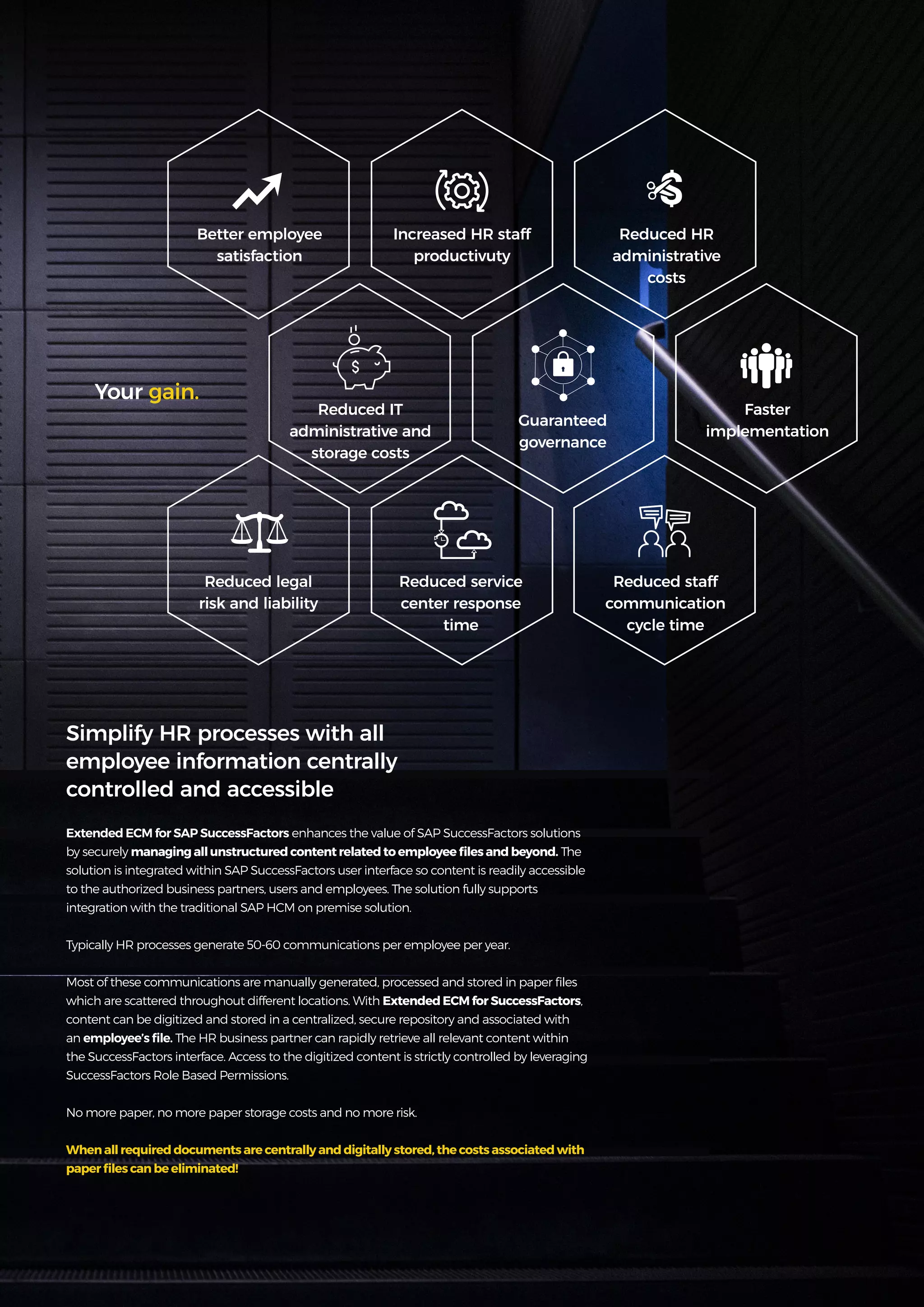 9
Get more from
SAP with OpenText
Better employee
satisfaction
Reduced IT
administrative and
storage costs
Reduced legal
risk and liability
Increased HR staff
productivuty
Guaranteed
governance
Reduced service
center response
time
Reduced HR
administrative
costs
Faster
implementation
Reduced staff
communication
cycle time
Your gain.
Extended ECM for SAP SuccessFactors enhances the value of SAP SuccessFactors solutions
by securely managing all unstructured content related to employee files and beyond. The
solution is integrated within SAP SuccessFactors user interface so content is readily accessible
to the authorized business partners, users and employees. The solution fully supports
integration with the traditional SAP HCM on premise solution.
Typically HR processes generate 50-60 communications per employee per year.
Most of these communications are manually generated, processed and stored in paper files
which are scattered throughout different locations. With Extended ECM for SuccessFactors,
content can be digitized and stored in a centralized, secure repository and associated with
an employee’s file. The HR business partner can rapidly retrieve all relevant content within
the SuccessFactors interface. Access to the digitized content is strictly controlled by leveraging
SuccessFactors Role Based Permissions.
No more paper, no more paper storage costs and no more risk.
When all required documents are centrally and digitally stored, the costs associated with
paper files can be eliminated!
Simplify HR processes with all
employee information centrally
controlled and accessible
 