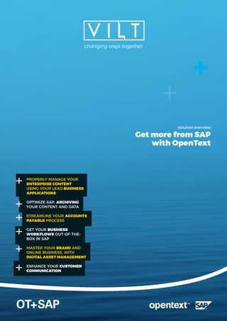 solution overview
Get more from SAP
with OpenText
OT+SAP
changing ways together
PROPERLY MANAGE YOUR
ENTERPRISE CONTENT
USING YOUR LEAD BUSINESS
APPLICATIONS
OPTIMIZE SAP, ARCHIVING
YOUR CONTENT AND DATA
STREAMLINE YOUR ACCOUNTS
PAYABLE PROCESS
GET YOUR BUSINESS
WORKFLOWS OUT-OF-THE-
BOX IN SAP
MASTER YOUR BRAND AND
ONLINE BUSINESS, WITH
DIGITAL ASSET MANAGEMENT
ENHANCE YOUR CUSTOMER
COMMUNICATION
 