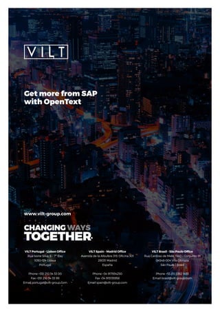 VILT Portugal - Lisbon Office
Rua Ivone Silva, 6 - 7º Esq
1050-124 Lisboa
Portugal
Phone +351 210 34 33 00
Fax +351 210 34 33 99
Email portugal@vilt-group.com
www.vilt-group.com
VILT Spain - Madrid Office
Avenida de la Albufera 319, Oficina 301
28031 Madrid
España
Phone +34 917934250
Fax +34 915135958
Email spain@vilt-group.com
VILT Brasil - São Paulo Office
Rua Cardoso de Melo, 1340 – Conjunto 91
04548-004 Vila Olimpia
São Paulo | Brasil
Phone +55 (11) 3382 1493
Email brasil@vilt-group.com
Get more from SAP
with OpenText
 