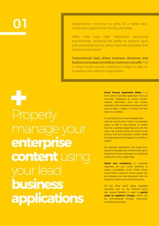 Get more from
SAP with OpenText
6
Properly
manageyour
enterprise
contentusing
yourlead
business
applications
01
Smart Process Application (SPAs) is a
term used to describe applications that use
computer intelligence to extract context-
relevant information from the content
associated with a business processes. It’s then
used to select, modify or re-direct the next
steps in a workflow.
An example of this is Case Management.
Here we use the term “Case” in its broadest
sense, to refer to any process or project
that has a defined beginning and end. The
steps may change during the course of the
process, and the associated content needs
to be grouped and managed as a case-file or
project.
For example: Applications can range from
payment management, contract bids, claims
handling and loan origination, to traditional
healthcare, crime or legal cases.
Speed and consistency in customer
responses are two crucial elements in
today’s competitive social media driven
environment. Customer service quality can
be increased and costs decreased with the
reduction of the end-to-end process time.
On the other hand, highly regulated
industries such as the financial sector
also require flexibility in order to quickly
adapt to regulatory changes, which can
be accomplished through rules-driven
compliance processes.
Organizations continue to grow at a rapid pace,
needing to support fast moving processes.
Often they have high transaction processing
requirements, including the ability to support rapid
bulk processing tied to various business processes that
could be automated.
Transactional data drives business decisions and
businessprocessesprovidingmaximumbenefit.This
is where smart process applications begin to play an
important role within an organization.
+
 