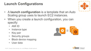 Launch Configurations
• A launch configuration is a template that an Auto
Scaling group uses to launch EC2 instances.
• When you create a launch configuration, you can
specify:
• AMI ID
• Instance type
• Key pair
• Security groups
• Block device mapping
• User data
© 2017, Amazon Web Services, Inc. or its Affiliates. All rights reserved.
 