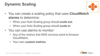 Dynamic Scaling
• You can create a scaling policy that uses CloudWatch
alarms to determine:
• When your Auto Scaling group should scale out.
• When your Auto Scaling group should scale in.
• You can use alarms to monitor:
• Any of the metrics that AWS services send to Amazon
CloudWatch.
• Your own custom metrics.
© 2017, Amazon Web Services, Inc. or its Affiliates. All rights reserved.
 