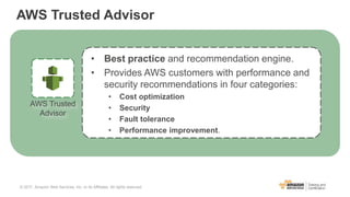 AWS Trusted Advisor
• Best practice and recommendation engine.
• Provides AWS customers with performance and
security recommendations in four categories:
• Cost optimization
• Security
• Fault tolerance
• Performance improvement.
AWS Trusted
Advisor
© 2017, Amazon Web Services, Inc. or its Affiliates. All rights reserved.
 