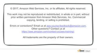 © 2017, Amazon Web Services, Inc. or its affiliates. All rights reserved.
This work may not be reproduced or redistributed, in whole or in part, without
prior written permission from Amazon Web Services, Inc. Commercial
copying, lending, or selling is prohibited.
Errors or corrections? Email us at aws-course-feedback@amazon.com.
Other questions? Contact us at
https://aws.amazon.com/contact-us/aws-training/.
All trademarks are the property of their owners.
 