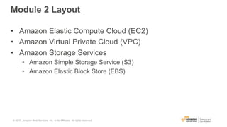 Module 2 Layout
• Amazon Elastic Compute Cloud (EC2)
• Amazon Virtual Private Cloud (VPC)
• Amazon Storage Services
• Amazon Simple Storage Service (S3)
• Amazon Elastic Block Store (EBS)
© 2017, Amazon Web Services, Inc. or its Affiliates. All rights reserved.
 