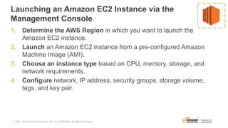 Launching an Amazon EC2 Instance via the
Management Console
1. Determine the AWS Region in which you want to launch the
Amazon EC2 instance.
2. Launch an Amazon EC2 instance from a pre-configured Amazon
Machine Image (AMI).
3. Choose an instance type based on CPU, memory, storage, and
network requirements.
4. Configure network, IP address, security groups, storage volume,
tags, and key pair.
© 2017, Amazon Web Services, Inc. or its Affiliates. All rights reserved.
 