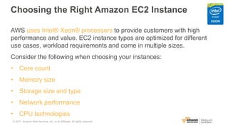 Choosing the Right Amazon EC2 Instance
AWS uses Intel® Xeon® processors to provide customers with high
performance and value. EC2 instance types are optimized for different
use cases, workload requirements and come in multiple sizes.
Consider the following when choosing your instances:
• Core count
• Memory size
• Storage size and type
• Network performance
• CPU technologies
© 2017, Amazon Web Services, Inc. or its Affiliates. All rights reserved.
 