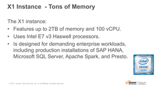 X1 Instance - Tons of Memory
The X1 instance:
• Features up to 2TB of memory and 100 vCPU.
• Uses Intel E7 v3 Haswell processors.
• Is designed for demanding enterprise workloads,
including production installations of SAP HANA,
Microsoft SQL Server, Apache Spark, and Presto.
© 2017, Amazon Web Services, Inc. or its Affiliates. All rights reserved.
 