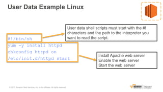 User Data Example Linux
#!/bin/sh
yum -y install httpd
chkconfig httpd on
/etc/init.d/httpd start
User data shell scripts must start with the #!
characters and the path to the interpreter you
want to read the script.
Install Apache web server
Enable the web server
Start the web server
© 2017, Amazon Web Services, Inc. or its Affiliates. All rights reserved.
 