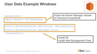 User Data Example Windows
<powershell>
Import-Module ServerManager
Install-WindowsFeature web-server, web-webserver
Install-WindowsFeature web-mgmt-tools
</powershell>
Import the Server Manager module
for Windows PowerShell.
Install IIS
Install Web Management Tools
© 2017, Amazon Web Services, Inc. or its Affiliates. All rights reserved.
 