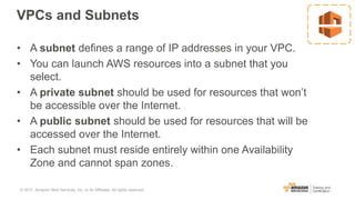 VPCs and Subnets
• A subnet defines a range of IP addresses in your VPC.
• You can launch AWS resources into a subnet that you
select.
• A private subnet should be used for resources that won’t
be accessible over the Internet.
• A public subnet should be used for resources that will be
accessed over the Internet.
• Each subnet must reside entirely within one Availability
Zone and cannot span zones.
© 2017, Amazon Web Services, Inc. or its Affiliates. All rights reserved.
 