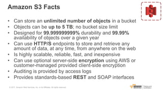 Amazon S3 Facts
• Can store an unlimited number of objects in a bucket
• Objects can be up to 5 TB; no bucket size limit
• Designed for 99.999999999% durability and 99.99%
availability of objects over a given year
• Can use HTTP/S endpoints to store and retrieve any
amount of data, at any time, from anywhere on the web
• Is highly scalable, reliable, fast, and inexpensive
• Can use optional server-side encryption using AWS or
customer-managed provided client-side encryption
• Auditing is provided by access logs
• Provides standards-based REST and SOAP interfaces
© 2017, Amazon Web Services, Inc. or its Affiliates. All rights reserved.
 