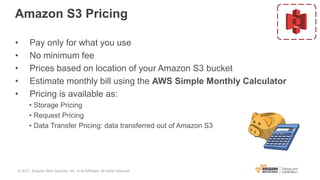 Amazon S3 Pricing
• Pay only for what you use
• No minimum fee
• Prices based on location of your Amazon S3 bucket
• Estimate monthly bill using the AWS Simple Monthly Calculator
• Pricing is available as:
• Storage Pricing
• Request Pricing
• Data Transfer Pricing: data transferred out of Amazon S3
© 2017, Amazon Web Services, Inc. or its Affiliates. All rights reserved.
 