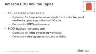 Amazon EBS Volume Types
• SSD-backed volumes are
• Optimized for transactional workloads that involve frequent
read/write operations with small I/O size.
• Dominant in IOPS performance.
• HDD-backed volumes are
• Optimized for large streaming workloads.
• Dominant in throughput (measured in MiB/s).
© 2017, Amazon Web Services, Inc. or its Affiliates. All rights reserved.
 