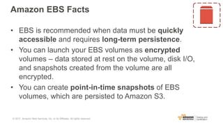 Amazon EBS Facts
• EBS is recommended when data must be quickly
accessible and requires long-term persistence.
• You can launch your EBS volumes as encrypted
volumes – data stored at rest on the volume, disk I/O,
and snapshots created from the volume are all
encrypted.
• You can create point-in-time snapshots of EBS
volumes, which are persisted to Amazon S3.
© 2017, Amazon Web Services, Inc. or its Affiliates. All rights reserved.
 
