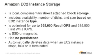 Amazon EC2 Instance Storage
• Is local, complimentary direct attached block storage.
• Includes availability, number of disks, and size based on
EC2 instance type.
• Is optimized for up to 365,000 Read IOPS and 315,000
First Write IOPS.
• Is SSD or magnetic.
• Has no persistence.
• Automatically deletes data when an EC2 instance
stops, fails or is terminated.
© 2017, Amazon Web Services, Inc. or its Affiliates. All rights reserved.
 