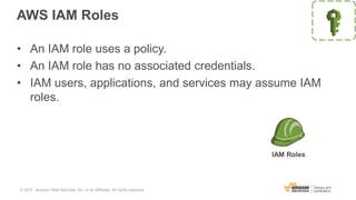 AWS IAM Roles
• An IAM role uses a policy.
• An IAM role has no associated credentials.
• IAM users, applications, and services may assume IAM
roles.
IAM Roles
© 2017, Amazon Web Services, Inc. or its Affiliates. All rights reserved.
 