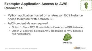 Example: Application Access to AWS
Resources
• Python application hosted on an Amazon EC2 Instance
needs to interact with Amazon S3.
• AWS credentials are required:
• Option 1: Store AWS Credentials on the Amazon EC2 instance.
• Option 2: Securely distribute AWS credentials to AWS Services
and Applications.
IAM Roles
© 2017, Amazon Web Services, Inc. or its Affiliates. All rights reserved.
 