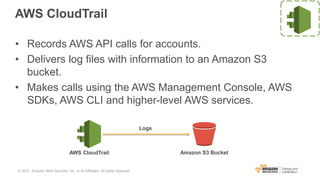 AWS CloudTrail
• Records AWS API calls for accounts.
• Delivers log files with information to an Amazon S3
bucket.
• Makes calls using the AWS Management Console, AWS
SDKs, AWS CLI and higher-level AWS services.
AWS CloudTrail Amazon S3 Bucket
Logs
© 2017, Amazon Web Services, Inc. or its Affiliates. All rights reserved.
 