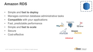 Amazon RDS
• Simple and fast to deploy
• Manages common database administrative tasks
• Compatible with your applications
• Fast, predictable performance
• Simple and fast to scale
• Secure
• Cost-effective
© 2017, Amazon Web Services, Inc. or its Affiliates. All rights reserved.
 
