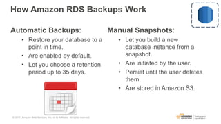 How Amazon RDS Backups Work
Automatic Backups:
• Restore your database to a
point in time.
• Are enabled by default.
• Let you choose a retention
period up to 35 days.
Manual Snapshots:
• Let you build a new
database instance from a
snapshot.
• Are initiated by the user.
• Persist until the user deletes
them.
• Are stored in Amazon S3.
© 2017, Amazon Web Services, Inc. or its Affiliates. All rights reserved.
 