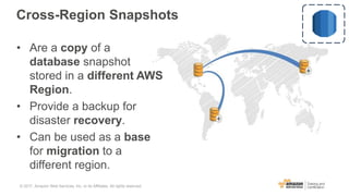 Cross-Region Snapshots
• Are a copy of a
database snapshot
stored in a different AWS
Region.
• Provide a backup for
disaster recovery.
• Can be used as a base
for migration to a
different region.
© 2017, Amazon Web Services, Inc. or its Affiliates. All rights reserved.
 