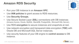 Amazon RDS Security
• Run your DB instance in an Amazon VPC.
• Use IAM policies to grant access to RDS resources.
• Use Security Groups.
• Use Secure Socket Layer (SSL) connections with DB instances
(Amazon Aurora, Oracle, MySQL, MariaDB, PostgreSQL, Microsoft SQL Server).
• Use RDS encryption to secure instances and snapshots at rest.
• Use network encryption and transparent data encryption (TDE) with
Oracle DB and Microsoft SQL Server instances.
• Use security features of your DB engine to control access to DB
instance.
© 2017, Amazon Web Services, Inc. or its Affiliates. All rights reserved.
 