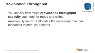 Provisioned Throughput
• You specify how much provisioned throughput
capacity you need for reads and writes.
• Amazon DynamoDB allocates the necessary machine
resources to meet your needs.
© 2017, Amazon Web Services, Inc. or its Affiliates. All rights reserved.
 