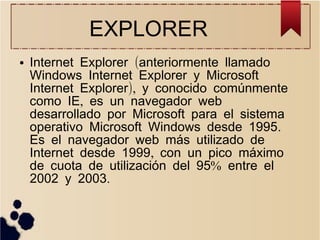 EXPLORER
●

Internet Explorer (anteriormente llamado
Windows Internet Explorer y Microsoft
Internet Explorer), y conocido comúnmente
como IE, es un navegador web
desarrollado por Microsoft para el sistema
operativo Microsoft Windows desde 1995.
Es el navegador web más utilizado de
Internet desde 1999, con un pico máximo
de cuota de utilización del 95% entre el
2002 y 2003.

 