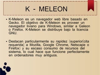 K - MELEON
●

●

K-Meleon es un navegador web libre basado en
Gecko. El objetivo de K-Meleon es proveer un
navegador liviano para Windows, similar a Galeon
o Firefox. K-Meleon se distribuye bajo la licencia
GNU.
Destacan particularmente su rapidez (superior[cita
requerida] a Mozilla, Google Chrome, Netscape o
Firefox) y su escaso consumo de recursos del
sistema, lo cual hace que funcione perfectamente
en ordenadores muy antiguos.

 