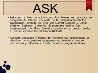 ASK

●

●

Ask.com, también conocido como Ask Jeeves, es un motor de
búsqueda de Internet. Es parte de la compañía InterActive
Corporation, fundada en 1996 por Garrett Gruener y David
Warthen Berkeley, California. El programa original fue
implementado por Gary Chevsky basado en su propio diseño .
El primer inversor fue el Grupo RODAS.
Ask.com búsqueda y barras de herramientas relacionadas se
clasifican como posibles programas no deseados que se
promueven y difunden a través de otros programas libres

 