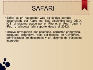 SAFARI
●

●

Safari es un navegador web de código cerrado
desarrollado por Apple Inc. Está disponible para OS X,
iOS (el sistema usado por el iPhone, el iPod Touch y
iPad) y Windows (sin soporte desde el 2012).
Incluye navegación por pestañas, corrector ortográfico,
búsqueda progresiva, vista del historial en CoverFlow,
administrador de descargas y un sistema de búsqueda
integrado.

 