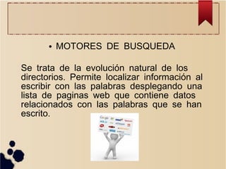 ●

MOTORES DE BUSQUEDA

Se trata de la evolución natural de los
directorios. Permite localizar información al
escribir con las palabras desplegando una
lista de paginas web que contiene datos
relacionados con las palabras que se han
escrito.

 