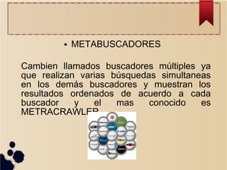 ●

METABUSCADORES

Cambien llamados buscadores múltiples ya
que realizan varias búsquedas simultaneas
en los demás buscadores y muestran los
resultados ordenados de acuerdo a cada
buscador
y
el
mas
conocido
es
METRACRAWLER.

 