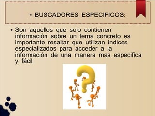 ●

●

BUSCADORES ESPECIFICOS:

Son aquellos que solo contienen
información sobre un tema concreto es
importante resaltar que utilizan indices
especializados para acceder a la
información de una manera mas especifica
y fácil

 