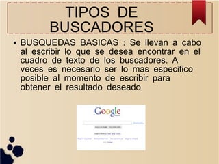 TIPOS DE
BUSCADORES

●

BUSQUEDAS BASICAS : Se llevan a cabo
al escribir lo que se desea encontrar en el
cuadro de texto de los buscadores. A
veces es necesario ser lo mas especifico
posible al momento de escribir para
obtener el resultado deseado

 