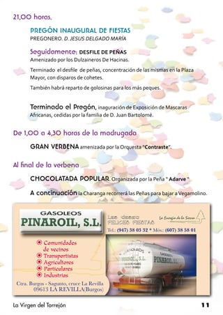 21,00 horas.
       PREGÓN INAUGURAL DE FIESTAS
       PREGONERO. D. JESUS DELGADO MARÍA

       Seguidamente: DESFILE DE PEÑAS
       Amenizado por los Dulzaineros De Hacinas.
       Terminado el desfile de peñas, concentración de las mismas en la Plaza
       Mayor, con disparos de cohetes.
       También habrá reparto de golosinas para los más peques.


       Terminado el Pregón, inaguración de Exposición de Mascaras 		
	     Africanas, cedidas por la familia de D. Juan Bartolomé.


De 1,00 a 4,30 horas de la madrugada
       GRAN VERBENA amenizada por la Orquesta “Contraste”.

Al final de la verbena
       CHOCOLATADA POPULAR. Organizada por la Peña “ Adarve “
       A continuación la Charanga recorrerá las Peñas para bajar a Vegamolino.




La Virgen del Torrejón                                                          11
 