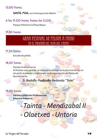13,00 horas.
       SANTA MISA, en la Parroquia San Martín.

A las 17,00 horas, hasta las 21,00
       Parque Infantil en la Plaza Mayor.


17,30 horas
                GRAN FESTIVAL DE PELOTA A MANO
                      EN EL FRONTÓN DEL ALTO DEL CAMPO

17,30 horas
       Escuela de pelota.


18,30 horas.
      Partido Final Comarcal.
      Al finalizar este partido, se realizará la entrega de la placa homenaje en 		
	     recuerdo al pelotari y colaborador en la organización de Pelota del 		
	     Ayuntamiento:
                D. Rodolfo Mediavilla Redondo “Tinín”

19,30 horas.
       Partido Exhibición Profesionales.
       Empresa Asegarce.


       	 - Tainta - Mendizabal II
       	 - Olaetxea - Untoria	

La Virgen del Torrejón                                                                19
 