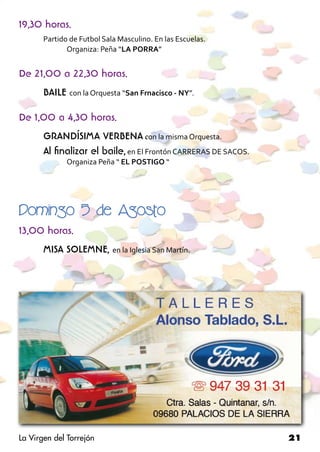 19,30 horas.
       Partido de Futbol Sala Masculino. En las Escuelas.
       	      Organiza: Peña “LA PORRA”


De 21,00 a 22,30 horas.
       BAILE con la Orquesta “San Frnacisco - NY”.

De 1,00 a 4,30 horas.
       GRANDÍSIMA VERBENA con la misma Orquesta.
       Al finalizar el baile, en El Frontón CARRERAS DE SACOS.
       	      Organiza Peña “ EL POSTIGO “	        	




Domingo 5 de Agosto
13,00 horas.
       MISA SOLEMNE, en la Iglesia San Martín.




La Virgen del Torrejón                                           21
 
