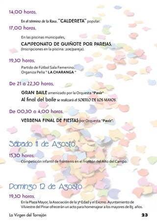 14,00 horas.
       En el término de la Rasa, “CALDERETA” popular.
17,00 horas.
       En las piscinas municipales,
	     CAMPEONATO DE GUIÑOTE POR PAREJAS.
	     (Inscripciones en la piscina: 20€/pareja).


19,30 horas.
       Partido de Fútbol Sala Femenino.
       Organiza Peña “ LA CHARANGA “


De 21 a 22,30 horas.
       GRAN BAILE amenizado por la Orquesta “Pavir“
       Al final del baile se realizará el SORTEO DE LOS MAYOS.
       	
De 00,30 a 4,00 horas.
       VERBENA FINAL DE FIESTAS por Orquesta “Pavir”. 	



Sábado 11 de Agosto
15,30 horas.
	     Competición infantil de frontenis en el frontón del Alto del Campo.




Domingo 12 de Agosto
19,30 horas.
	     En la Plaza Mayor, la Asociación de la 3ª Edad y el Excmo. Ayuntamiento de 		
	     Vilviestre del Pinar ofrecerán un acto para homenajear a los mayores de 85 años.

La Virgen del Torrejón                                                               23
 
