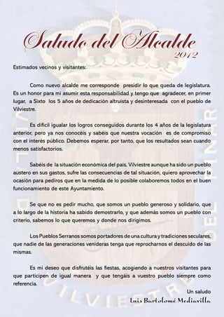 Saludo del Alcalde
                   2012
Estimados vecinos y visitantes:
	
	       Como nuevo alcalde me corresponde presidir lo que queda de legislatura.
Es un honor para mi asumir esta responsabilidad y tengo que agradecer, en primer
lugar, a Sixto los 5 años de dedicación altruista y desinteresada con el pueblo de
Vilviestre.

	       Es difícil igualar los logros conseguidos durante los 4 años de la legislatura
anterior, pero ya nos conocéis y sabéis que nuestra vocación es de compromiso
con el interés público. Debemos esperar, por tanto, que los resultados sean cuando
menos satisfactorios.

	      Sabéis de la situación económica del país, Vilviestre aunque ha sido un pueblo
austero en sus gastos, sufre las consecuencias de tal situación, quiero aprovechar la
ocasión para pediros que en la medida de lo posible colaboremos todos en el buen
funcionamiento de este Ayuntamiento.

	       Se que no es pedir mucho, que somos un pueblo generoso y solidario, que
a lo largo de la historia ha sabido demostrarlo, y que además somos un pueblo con
criterio, sabemos lo que queremos y donde nos dirigimos.

	     Los Pueblos Serranos somos portadores de una cultura y tradiciones seculares,
que nadie de las generaciones venideras tenga que reprocharnos el descuido de las
mismas.

	      Es mi deseo que disfrutéis las fiestas, acogiendo a nuestros visitantes para
que participen de igual manera y que tengáis a vuestro pueblo siempre como
referencia.
                                                                          Un saludo
                                                  Luis Bartolomé Mediavilla
La Virgen del Torrejón                                                              3
 