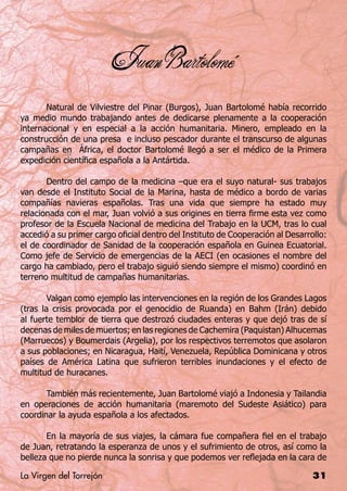 Juan Bartolomé


	      Natural de Vilviestre del Pinar (Burgos), Juan Bartolomé había recorrido
ya medio mundo trabajando antes de dedicarse plenamente a la cooperación
internacional y en especial a la acción humanitaria. Minero, empleado en la
construcción de una presa e incluso pescador durante el transcurso de algunas
campañas en África, el doctor Bartolomé llegó a ser el médico de la Primera
expedición científica española a la Antártida.

	      Dentro del campo de la medicina –que era el suyo natural- sus trabajos
van desde el Instituto Social de la Marina, hasta de médico a bordo de varias
compañías navieras españolas. Tras una vida que siempre ha estado muy
relacionada con el mar, Juan volvió a sus origines en tierra firme esta vez como
profesor de la Escuela Nacional de medicina del Trabajo en la UCM, tras lo cual
accedió a su primer cargo oficial dentro del Instituto de Cooperación al Desarrollo:
el de coordinador de Sanidad de la cooperación española en Guinea Ecuatorial.
Como jefe de Servicio de emergencias de la AECI (en ocasiones el nombre del
cargo ha cambiado, pero el trabajo siguió siendo siempre el mismo) coordinó en
terreno multitud de campañas humanitarias.

	       Valgan como ejemplo las intervenciones en la región de los Grandes Lagos
(tras la crisis provocada por el genocidio de Ruanda) en Bahm (Irán) debido
al fuerte temblor de tierra que destrozó ciudades enteras y que dejó tras de sí
decenas de miles de muertos; en las regiones de Cachemira (Paquistan) Alhucemas
(Marruecos) y Boumerdais (Argelia), por los respectivos terremotos que asolaron
a sus poblaciones; en Nicaragua, Haití, Venezuela, República Dominicana y otros
países de América Latina que sufrieron terribles inundaciones y el efecto de
multitud de huracanes.

	      También más recientemente, Juan Bartolomé viajó a Indonesia y Tailandia
en operaciones de acción humanitaria (maremoto del Sudeste Asiático) para
coordinar la ayuda española a los afectados.

	      En la mayoría de sus viajes, la cámara fue compañera fiel en el trabajo
de Juan, retratando la esperanza de unos y el sufrimiento de otros, así como la
belleza que no pierde nunca la sonrisa y que podemos ver reflejada en la cara de

La Virgen del Torrejón                                                          31
 