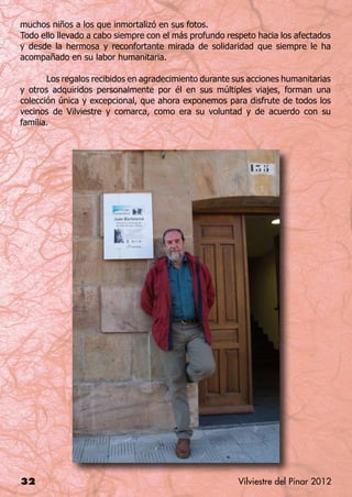muchos niños a los que inmortalizó en sus fotos.
Todo ello llevado a cabo siempre con el más profundo respeto hacia los afectados
y desde la hermosa y reconfortante mirada de solidaridad que siempre le ha
acompañado en su labor humanitaria.

	      Los regalos recibidos en agradecimiento durante sus acciones humanitarias
y otros adquiridos personalmente por él en sus múltiples viajes, forman una
colección única y excepcional, que ahora exponemos para disfrute de todos los
vecinos de Vilviestre y comarca, como era su voluntad y de acuerdo con su
familia.




32                                                      Vilviestre del Pinar 2012
 
