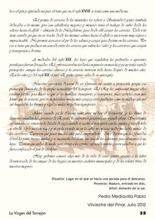 lo es el pan y apurando un poco, el vino que en el siglo XVIII se tenía como una medicina.

		                El gremio de arriería de las montañas (se refiere a Santander) gentes también
dedicadas a lo mismo, pero con caballerías mayores y menores tenía el trabajo de subir desde los
saleros hasta el alfolí – almacén de la Magdalena, para desde allí cargar las carretas. Todo esto
tiene sentido, porque en ese trecho, desde las mismas salinas hasta el alfolí es un terreno muy áspero e
impracticable. No permite acercarse al pie de las salinas y cargar para destino en las carretas. Por
eso se tiene que producir un acuerdo entre los arrieros que suben las “sales” y los carreteros que cargan
y transportan a destino.

		                A mediados del siglo XIX las leyes que regulaban las prebendas o aparentes
privilegios fueron derogadas. El Ferrocarril no tardaría en ponerse en marcha y ya no tenía sentido
protegerlos, aunque las carretas churras y la arriería tuvieron vida hasta después de muchos años.
En los años 50 del siglo XX el país, España, apenas salía de su autarquía.

		                Nuestros carreteros dejaron de ser favoritos en cuanto a protección, porque esa
protección dimanaba de la propia naturaleza del transporte. El Rey les amparaba, porque ellos
estaban prestos para hacer lo que se les mandase, transportes y transportes. Las carretas eran más
lentas que la arriería, pero transportaban mucha más carga y otros productos como la madera que por
sus longitudes las buenas y rápidas mulas no podían transportar.

		                Ahora, cuando ya la Corona tiene otros medios, el ferrocarril y las flotas de
camiones inundan las carreteras de España, los carreteros pasaron a un segundo plano. Sus últimos
sufrimientos se sitúan en la década de 1950 cuando se acabó el transporte con las yuntas y rápido todo
se olvidó. Yo nací en 1940 y ni en la escuela, ni en la calle, ni en casa, nadie me habló nunca de
los carreteros. Tuvieron que pasar muchos años para comprenderlo. Me dijeron que la Guardia
Civil les ponía buenas multas y se incautaba del grano que traían los carreteros para alimentar a sus
hijos. Tenían que andar de noche para evitar a los civiles, sufriendo mucho y arriesgándose a que les
fuera confiscado el pan de sus hijos.
		              Hoy, podemos conocer algo más de la vida de estas gentes, gracias a la labor
desinteresada de los amigos de los legajos en nuestros archivos municipales y de los relatos vivos de
nuestros mayores.

                                Disuelta: Lugar en el que se hacía una parada para el descanso.
                                                             Provecto: Maduro, entrado en días.
                                                                       Alfolí: Almacén de la sal.

                                                                    Pedro Mediavilla Pablo

                                                            Vilviestre del Pinar, Julio 2012

La Virgen del Torrejón                                                                              35
 