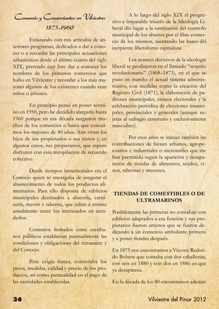 A lo largo del siglo XIX el progre-
Comercio y Comerciantes en Vilviestre:          sivo e imparable triunfo de la Ideología Li-
               1875-1960                        beral dio lugar a la sustitución del controlo
                                                municipal de los abastos por el libre comer-
	       Enlazando con mis artículos de an-      cio de los mismos, asentando las bases del
teriores programas, dedicados a dar a cono-     incipiente liberalismo capitalista.
cer o a recordar las principales actuaciones
urbanísticas desde el último cuarto del siglo   	        Los avances decisivos de la ideología
XIX, pretendo con éste dar a conocer los        liberal se produjeron en el llamado “sexenio
nombres de los primeros comercios que           revolucionario” (1868–1873), en el que se
hubo en Vilviestre y recordar a los más ma-     puso en marcha el actual sistema adminis-
yores algunos de los existentes cuando eran     trativo, con medidas como la creación del
niños o jóvenes.                                Registro Civil (1871), la elaboración de pa-
                                                drones municipales, censos electorales y la
	       En principio pensé en poner térmi-      celebración periódica de elecciones munici-
no en 1950, pero he decidido alargarlo hasta    pales, provinciales y generales (aunque su-
1960 porque en esa década surgieron mu-         jetas al sufragio censitario y exclusivamente
chos de los comercios o bares que conoci-       masculino).
mos los mayores de 40 años. Aún viven los
hijos de sus propietarios o sus nietos y, en    	       Por esos años se inician también las
algunos casos, sus propietarios, que espero     contribuciones de bienes urbanos, agrope-
disfruten con esta recopilación de recuerdo     cuarios e industriales o mercantiles que me
colectivo.                                      han permitido seguir la aparición y desapa-
                                                rición de tiendas de alimentos, tejidos, vi-
	       Desde tiempos inmemoriales era el       nos, tabernas y mesones.
Concejo quien se encargaba de asegurar el
abastecimiento de todos los productos ali-
mentarios. Para ello disponía de edificios
                                                TIENDAS DE COMESTIBLES O DE
municipales destinados a abacería, carni-
                                                      ULTRAMARINOS
cería, mesón y taberna, que salían a remate
anualmente entre los interesados en aten-       Posiblemente las primeras no contaban con
derlos.                                         edificios adaptados a esa función y sus pro-
                                                pietarios fueron arrieros que se fueron de-
	      Contratos firmados entre escriba-        dicando a un comercio ambulante primero
nos públicos establecían puntualmente las       y a poner tiendas después.
condiciones y obligaciones del rematante y
del Concejo.                                    En 1875 nos encontramos a Vicente Redon-
                                                do Bolarte que contaba con dos caballerías,
	       Éste exigía fianza, controlaba los      con seis en 1880 y con dos en 1886 en que
pesos, medidas, calidad y precio de los pro-    ya desaparece.
ductos, así como puntualidad en el pago de
las cantidades establecidas.                    En la década de los 80 encontramos además


36                                                               Vilviestre del Pinar 2012
 
