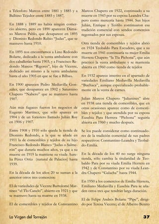 a Telesforo Marcos entre 1881 y 1885 y a        Marcos Chapero en 1922, continuado a su
Balbino Tejedor entre 1885 y 1887.              muerte en 1943 por su esposa Leandra Cha-
                                                pero como mercería hasta 1944. Sus hijos
En 1888 y 1889 no había ningún comer-           Julián, Enrique y Teófilo continuaron esa
cio abierto, pero en 1890 aparecen Dáma-        tradición comercial con sendos comercios
so Marcos Pablo, que desaparece en 1895         regentados por sus esposas.
y Dionisio Redondo Rubio “Judas”, que se
mantuvo hasta 1910.                             Otra tienda de comestibles y tejidos abrió
                                                en 1924 Teobaldo Para Escudero, que a su
En 1895 nos encontramos a Lino Redondo          muerte en 1941 continuaría su mujer Emilia
Bolarte, dedicado a la venta ambulante con      Herrera Chapero “la Tía Pichona”, que aún
dos caballerías hasta 1903, y a Francisco Re-   practicó la venta ambulante y se mantenía
dondo Marcos “Rigores”, hijo de Vicente,        abierta en 1960 como tienda de tejidos
dedicado así mismo a la venta ambulante
hasta el año 1905 en que se fue a Bilbao.       En 1932 aparece inscrito en el apartado de
                                                variedades Emiliano Mediavilla Mediavilla
En 1900 aparecen Pedro Mediavilla Gon-          “Buchaca”, aunque especializado probable-
zález, que desaparece en 1902 y Saturnino       mente en la venta de carnes.
Chapero “Nabero” que se mantuvo hasta
1907.                                           Julian Marcos Chapero “Julianines” abre
                                                en 1938 una tienda de comestibles, que en
Aún más fugaces fueron los negocios de          otras ocasiones aparece como de comesti-
Eugenio Martínez, que sólo aparece en           bles y tejidos y que atendida por su esposa
1904 y de un forastero llamado Julián Roy       Eusebia Para Herrera “Pichona” seguiría
en 1906 y 1907.                                 abierta en 1960 y mucho después.

Entre 1908 y 1910 sólo queda la tienda de       Se los puede considerar como continuado-
Dionisio Redondo, a la que se añade en          res de la tradición comercial de sus padres
1911 la de comestibles y tejidos de su hijo     respectivos: Constantino-Leandra y Teobal-
Francisco Redondo Blanco “Judas o Salme-        do-Emilia.
rón” que duraría muchos años, ya que a su
muerte en 1919 la mantiene su viuda Aure-       En la década de los 40 no surge ninguna
lia Pérez Ortiz (natural de Palacios) hasta     tienda, sólo cambia la titularidad de Teo-
1939.                                           baldo Para por su viuda Emilia Herrera en
                                                1942 y de Constantino por su viuda Lean-
En la década de los años 20 se suman a la       dra Chapero “Galacha” hasta 1944.
anterior otros tres comercios:
                                                En 1950 a los comercios de Emilia Herrera,
El de variedades de Vicente Bartolomé Mar-      Emiliano Mediavilla y Eusebia Para se aña-
tínez “el Tío Canelo”, abierto en 1921 y que    den otros tres que tendrán larga duración.
se mantuvo hasta su muerte en 1938.
                                                El de Felipe Andrés Bolarte “Pipe”, dirigi-
El de comestibles y tejidos de Constantino      do por Teresa Vicente; el de Alberto Benito


La Virgen del Torrejón                                                                37
 