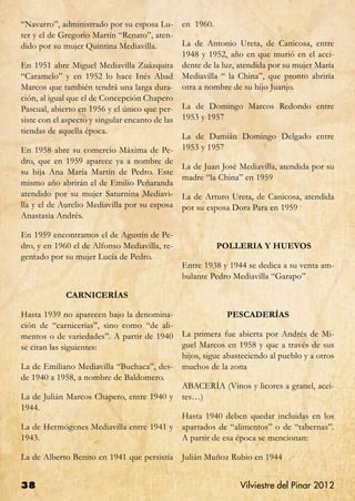 “Navarro”, administrado por su esposa Lu-        en 1960.
ter y el de Gregorio Martín “Renato”, aten-
dido por su mujer Quintina Mediavilla.           La de Antonio Ureta, de Canicosa, entre
                                                 1948 y 1952, año en que murió en el acci-
En 1951 abre Miguel Mediavilla Zuázquita         dente de la luz, atendida por su mujer María
“Caramelo” y en 1952 lo hace Inés Abad           Mediavilla “ la China”, que pronto abriría
Marcos que también tendrá una larga dura-        otra a nombre de su hijo Juanjo.
ción, al igual que el de Concepción Chapero
Pascual, abierto en 1956 y el único que per-     La de Domingo Marcos Redondo entre
siste con el aspecto y singular encanto de las   1953 y 1957
tiendas de aquella época.
                                                 La de Damián Domingo Delgado entre
En 1958 abre su comercio Máxima de Pe-           1953 y 1957
dro, que en 1959 aparece ya a nombre de
                                                 La de Juan José Mediavilla, atendida por su
su hija Ana María Martín de Pedro. Este
                                                 madre “la China” en 1959
mismo año abrirán el de Emilio Peñaranda
atendido por su mujer Saturnina Mediavi-         La de Arturo Ureta, de Canicosa, atendida
lla y el de Aurelio Mediavilla por su esposa     por su esposa Dora Para en 1959
Anastasia Andrés.

En 1959 encontramos el de Agustín de Pe-
dro, y en 1960 el de Alfonso Mediavilla, re-                POLLERIA Y HUEVOS
gentado por su mujer Lucía de Pedro.
                                                 Entre 1938 y 1944 se dedica a su venta am-
                                                 bulante Pedro Mediavilla “Garapo”

             CARNICERÍAS

Hasta 1939 no aparecen bajo la denomina-                      PESCADERÍAS
ción de “carnicerías”, sino como “de ali-
mentos o de variedades”. A partir de 1940        La primera fue abierta por Andrés de Mi-
se citan las siguientes:                         guel Marcos en 1958 y que a través de sus
                                                 hijos, sigue abasteciendo al pueblo y a otros
La de Emiliano Mediavilla “Buchaca”, des-        muchos de la zona
de 1940 a 1958, a nombre de Baldomero.
                                                 ABACERÍA (Vinos y licores a granel, acei-
La de Julián Marcos Chapero, entre 1940 y        tes…)
1944.
                                                 Hasta 1940 deben quedar incluidas en los
La de Hermógenes Mediavilla entre 1941 y         apartados de “alimentos” o de “tabernas”.
1943.                                            A partir de esa época se mencionan:

La de Alberto Benito en 1941 que persistía       Julián Muñoz Rubio en 1944


38                                                                Vilviestre del Pinar 2012
 