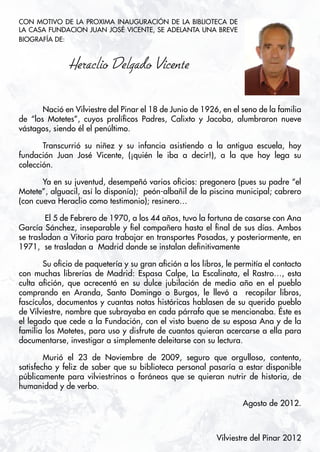 CON MOTIVO DE LA PROXIMA INAUGURACIÓN DE LA BIBLIOTECA DE
LA CASA FUNDACION JUAN JOSÉ VICENTE, SE ADELANTA UNA BREVE
BIOGRAFÍA DE:								



               Heraclio Delgado Vicente

	      Nació en Vilviestre del Pinar el 18 de Junio de 1926, en el seno de la familia
de “los Motetes”, cuyos prolíficos Padres, Calixto y Jacoba, alumbraron nueve
vástagos, siendo él el penúltimo.

   	   Transcurrió su niñez y su infancia asistiendo a la antigua escuela, hoy
fundación Juan José Vicente, (¡quién le iba a decir!), a la que hoy lega su
colección.

   	   Ya en su juventud, desempeñó varios oficios: pregonero (pues su padre “el
Motete”, alguacil, así lo disponía); peón-albañil de la piscina municipal; cabrero
(con cueva Heraclio como testimonio); resinero…

 	      El 5 de Febrero de 1970, a los 44 años, tuvo la fortuna de casarse con Ana
García Sánchez, inseparable y fiel compañera hasta el final de sus días. Ambos
se trasladan a Vitoria para trabajar en transportes Posadas, y posteriormente, en
1971, se trasladan a Madrid donde se instalan definitivamente

   	   Su oficio de paquetería y su gran afición a los libros, le permitía el contacto
con muchas librerías de Madrid: Espasa Calpe, La Escalinata, el Rastro…, esta
culta afición, que acrecentó en su dulce jubilación de medio año en el pueblo
comprando en Aranda, Santo Domingo o Burgos, le llevó a recopilar libros,
fascículos, documentos y cuantas notas históricas hablasen de su querido pueblo
de Vilviestre, nombre que subrayaba en cada párrafo que se mencionaba. Éste es
el legado que cede a la Fundación, con el visto bueno de su esposa Ana y de la
familia los Motetes, para uso y disfrute de cuantos quieran acercarse a ella para
documentarse, investigar a simplemente deleitarse con su lectura.

   	    Murió el 23 de Noviembre de 2009, seguro que orgulloso, contento,
satisfecho y feliz de saber que su biblioteca personal pasaría a estar disponible
públicamente para vilviestrinos o foráneos que se quieran nutrir de historia, de
humanidad y de verbo.

                                                                    Agosto de 2012.



4                                                           Vilviestre del Pinar 2012
 