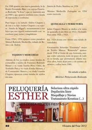En 1948 aparece una nueva panadería, la de   Simón de Pedro Martínez en 1926
Benito Fernández Ruiz y su esposa Francis-
ca Redondo “la Kica”, que se mantenía aún    Máximo Mediavilla Zuázquita en 1954
en 1960 y que aparece también como tienda    como mercería
de repostería o confituras.

Pasó luego a su cuñado Abdón Chapero y
                                                QUINCALLA Y FERRETERÍA
de éste a su hijo Andrés Chapero y su espo-
sa Amelia de Miguel y recientemente a sus Julián Chapero Blanco se dedica a la venta
hijos que nos siguen suministrando con su de quincalla al aire libre en 1912 y Teobaldo
excelente pan, tortas y magdalenas.         Para entre 1921 y 1923.
Entre 1954 y 1956 aparece como panadero      En 1924 monta este último una tienda de
Manuel Redondo Mediavilla, cuñado de Be-     variedades.
nito y de Abdón
                                             Encarnación Sebastián “Encarnita” mujer
                                             de Teófilo Marcos “Remencha” aparece
                                             desde 1948 al frente de una ferretería, aun-
      TEJIDOS Y MERCERÍAS                    que como sabemos, tenía un poco de todo
                                             en su tienda, que permaneció abierta mu-
Además de los ya citados como tiendas de
                                             chos años, hasta dejar paso a un estanco de
comestible y tejidos de Francisco Redondo
                                             tabacos y sellos hacia 1980.
Blanco y su viuda Aurelia Pérez Ortiz, de

                                                                    Un saludo a todos.
Teobaldo Para y su viuda Emilia Herrera, y
de Constantino Marcos y su viuda Leandra
Chapero, aparecen como tiendas de tejidos
sin más:                                              Melchor Peñaranda Redondo




40                                                           Vilviestre del Pinar 2012
 