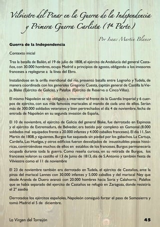 Vilviestre del Pinar en la Guerra de la Independencia

          y Primera Guerra Carlista (1ª Parte)

                                                           Por Isaac Martín Blanco
Guerra de la Independencia

Contexto inicial

Tras la batalla de Bailén, el 19 de julio de 1808, el ejército de Andalucía del general Casta-
ños, con 30.000 hombres, ocupa Madrid a principios de agosto, obligando a los invasores
franceses a replegarse a la línea del Ebro.

Instalándose en la orilla meridional del río, presentó batalla entre Logroño y Tudela, de
manera coordinada con los generales Gregorio Cuesta, capitán general de Castilla la Vie-
ja, Blake (Ejército de Galicia), y Palafox (Ejército de Reserva o Cinco Villas).

El mismo Napoleón se vio obligado a intervenir al frente de la Guardia Imperial y 6 cuer-
pos de ejército, con sus más famosos mariscales al mando de cada uno de ellos. Serían
más de 300.000 soldados veteranos y bien pertrechados el día 4 de noviembre, fecha de
entrada de Napoleón en su segunda invasión de España,

El 10 de noviembre, el ejército de Galicia del general Blake, fue derrotado en Espinosa
y el ejército de Extremadura, de Belveder, era batido por completo en Gamonal.(8.000
soldados mal equipados frente a 20.000 infantes y 4.000 caballos franceses). El día 11, San
Martín de 1808, y siguientes, Burgos fue saqueada sin piedad por los gabachos. La Cartuja,
Cardeña, Las Huelgas, y otros edificios fueron desvalijados de insustituibles piezas histó-
ricas, convirtiéndose muchos de ellos en establos de los franceses. Burgos permanecería
ocupada durante toda la guerra. Como reseña curiosa, en su retirada de Burgos, los
franceses volaron su castillo el 13 de Junio de 1813, día de S.Antonio y también fiesta de
Vilviestre como el 11 de noviembre

El 23 de noviembre también era derrotado en Tudela, el ejército de Castaños, ante la
pinza del mariscal Lannes con 30.000 infantes y 5.000 caballos y del mariscal Ney que
desde Aranda de Duero avanzó con 20.000 hombres hacia Soria y Calahorra. Palafox
que se había separado del ejercito de Castaños se refugió en Zaragoza, donde resistiría
el 2º asedio

Derrotados los ejércitos españoles, Napoleón consiguió forzar el paso de Somosierra y
tomó Madrid el 5 de diciembre.



La Virgen del Torrejón                                                                   45
 